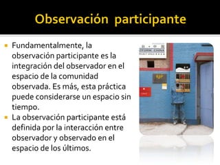  Fundamentalmente, la
  observación participante es la
  integración del observador en el
  espacio de la comunidad
  observada. Es más, esta práctica
  puede considerarse un espacio sin
  tiempo.
 La observación participante está
  definida por la interacción entre
  observador y observado en el
  espacio de los últimos.
 