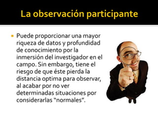    Puede proporcionar una mayor
    riqueza de datos y profundidad
    de conocimiento por la
    inmersión del investigador en el
    campo. Sin embargo, tiene el
    riesgo de que éste pierda la
    distancia optima para observar,
    al acabar por no ver
    determinadas situaciones por
    considerarlas “normales”.
 