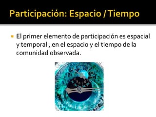    El primer elemento de participación es espacial
    y temporal , en el espacio y el tiempo de la
    comunidad observada.
 