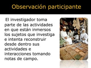 Observación participante

 El investigador toma
parte de las actividades
en que están inmersos
los sujetos que investiga
e intenta reconstruir
desde dentro sus
actividades e
interacciones tomando
notas de campo.
 