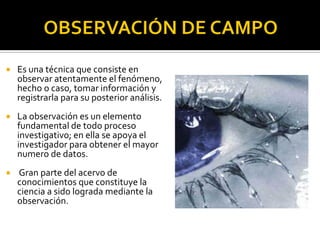    Es una técnica que consiste en
    observar atentamente el fenómeno,
    hecho o caso, tomar información y
    registrarla para su posterior análisis.
   La observación es un elemento
    fundamental de todo proceso
    investigativo; en ella se apoya el
    investigador para obtener el mayor
    numero de datos.
   Gran parte del acervo de
    conocimientos que constituye la
    ciencia a sido lograda mediante la
    observación.
 