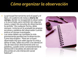    La principal herramienta será el papel y el
    lápiz, el cuaderno de notas o diario de
    campo, donde ira recogiendo lo observado
    y lo escuchado, pero también (en algunos
    casos y según las escuelas de observación)
    lo sentido. De cualquier forma, debe
    siempre incluirse en lo anotado las propias
    acciones y palabras del observador cuando
    está en el campo investigado.
   Las notas deben ser tomadas lo más
    prontamente posible tras la observación.
    Como dice Kaplov: “Para ser un buen
    observador hay que saber aguzar la vista y
    afinar el oído, saber escuchar a los demás en
    vez de reaccionar directamente ante sus
    palabras, y poder evitar constantemente la
    distracción o las faltas de atención tan
    frecuentes en una interacción social
    habitual”.
 