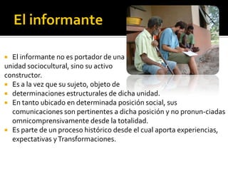  El informante no es portador de una
unidad sociocultural, sino su activo
constructor.
 Es a la vez que su sujeto, objeto de
 determinaciones estructurales de dicha unidad.
 En tanto ubicado en determinada posición social, sus
  comunicaciones son pertinentes a dicha posición y no pronun-ciadas
  omnicomprensivamente desde la totalidad.
 Es parte de un proceso histórico desde el cual aporta experiencias,
  expectativas y Transformaciones.
 