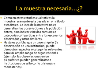    Como en otros estudios cualitativos la
    muestra raramente esta basada en un cálculo
    estadístico. La idea de la muestra no es
    generalizar las observaciones a la población
    entera, sino indicar vínculos comunes o
    categorías compartidas entre los escenarios
    observados y otros similares.
   Hasta es posible, que un caso singular (la
    observación de una institución) puede
    demostrar aspectos o categorías relevantes
    para un amplio rango de organizaciones
    (ejemplo, las observaciones en un
    psiquiátrico pueden generalizarse a
    instituciones de asilo como prisiones y
    monasterios).
 