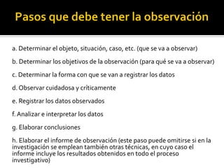 a. Determinar el objeto, situación, caso, etc. (que se va a observar)
b. Determinar los objetivos de la observación (para qué se va a observar)
c. Determinar la forma con que se van a registrar los datos
d. Observar cuidadosa y críticamente
e. Registrar los datos observados
f. Analizar e interpretar los datos
g. Elaborar conclusiones
h. Elaborar el informe de observación (este paso puede omitirse si en la
investigación se emplean también otras técnicas, en cuyo caso el
informe incluye los resultados obtenidos en todo el proceso
investigativo)
 