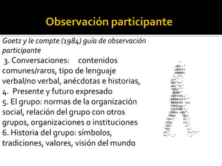 Goetz y le compte (1984) guía de observación
participante
 3. Conversaciones: contenidos
comunes/raros, tipo de lenguaje
verbal/no verbal, anécdotas e historias,
4. Presente y futuro expresado
5. El grupo: normas de la organización
social, relación del grupo con otros
grupos, organizaciones o instituciones
6. Historia del grupo: símbolos,
tradiciones, valores, visión del mundo
 