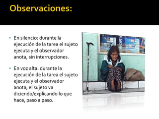  En silencio: durante la
  ejecución de la tarea el sujeto
  ejecuta y el observador
  anota, sin interrupciones.

 En voz alta: durante la
  ejecución de la tarea el sujeto
  ejecuta y el observador
  anota; el sujeto va
  diciendo/explicando lo que
  hace, paso a paso.
 