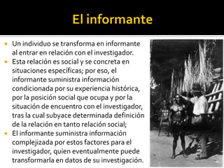    Un individuo se transforma en informante
    al entrar en relación con el investigador.
   Esta relación es social y se concreta en
    situaciones específicas; por eso, el
    informante suministra información
    condicionada por su experiencia histórica,
    por la posición social que ocupa y por la
    situación de encuentro con el investigador,
    tras la cual subyace determinada definición
    de la relación en tanto relación social;
   El informante suministra información
    complejizada por estos factores para el
    investigador, quien eventualmente puede
    transformarla en datos de su investigación.
 