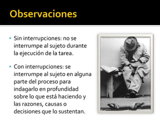  Sin interrupciones: no se
 interrumpe al sujeto durante
 la ejecución de la tarea.

 Con interrupciones: se
 interrumpe al sujeto en alguna
 parte del proceso para
 indagarlo en profundidad
 sobre lo que está haciendo y
 las razones, causas o
 decisiones que lo sustentan.
 