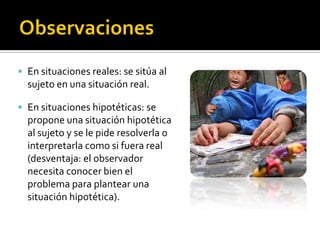  En situaciones reales: se sitúa al
  sujeto en una situación real.

 En situaciones hipotéticas: se
  propone una situación hipotética
  al sujeto y se le pide resolverla o
  interpretarla como si fuera real
  (desventaja: el observador
  necesita conocer bien el
  problema para plantear una
  situación hipotética).
 