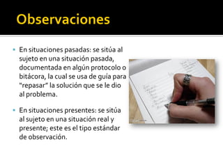  En situaciones pasadas: se sitúa al
  sujeto en una situación pasada,
  documentada en algún protocolo o
  bitácora, la cual se usa de guía para
  “repasar” la solución que se le dio
  al problema.

 En situaciones presentes: se sitúa
  al sujeto en una situación real y
  presente; este es el tipo estándar
  de observación.
 