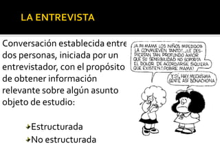 Conversación establecida entre
dos personas, iniciada por un
entrevistador, con el propósito
de obtener información
relevante sobre algún asunto
objeto de estudio:

       Estructurada
       No estructurada
 