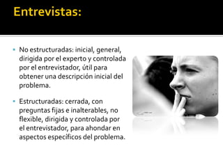  No estructuradas: inicial, general,
  dirigida por el experto y controlada
  por el entrevistador, útil para
  obtener una descripción inicial del
  problema.

 Estructuradas: cerrada, con
  preguntas fijas e inalterables, no
  flexible, dirigida y controlada por
  el entrevistador, para ahondar en
  aspectos específicos del problema.
 