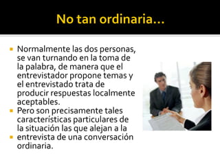  Normalmente las dos personas,
  se van turnando en la toma de
  la palabra, de manera que el
  entrevistador propone temas y
  el entrevistado trata de
  producir respuestas localmente
  aceptables.
 Pero son precisamente tales
  características particulares de
  la situación las que alejan a la
 entrevista de una conversación
  ordinaria.
 