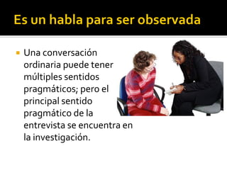    Una conversación
    ordinaria puede tener
    múltiples sentidos
    pragmáticos; pero el
    principal sentido
    pragmático de la
    entrevista se encuentra en
    la investigación.
 
