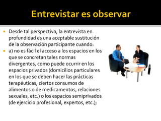    Desde tal perspectiva, la entrevista en
    profundidad es una aceptable sustitución
    de la observación participante cuando:
   a) no es fácil el acceso a los espacios en los
    que se concretan tales normas
    divergentes, como puede ocurrir en los
    espacios privados (domicilios particulares
    en los que se deben hacer las prácticas
    terapéuticas, ciertos consumos de
    alimentos o de medicamentos, relaciones
    sexuales, etc.) o los espacios semiprivados
    (de ejercicio profesional, expertos, etc.);
 
