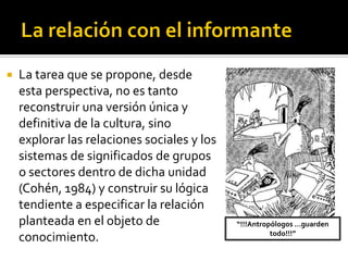    La tarea que se propone, desde
    esta perspectiva, no es tanto
    reconstruir una versión única y
    definitiva de la cultura, sino
    explorar las relaciones sociales y los
    sistemas de significados de grupos
    o sectores dentro de dicha unidad
    (Cohén, 1984) y construir su lógica
    tendiente a especificar la relación
    planteada en el objeto de                “!!!Antropólogos …guarden
                                                       todo!!!”
    conocimiento.
 