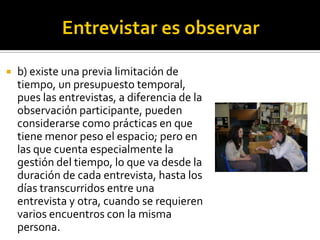    b) existe una previa limitación de
    tiempo, un presupuesto temporal,
    pues las entrevistas, a diferencia de la
    observación participante, pueden
    considerarse como prácticas en que
    tiene menor peso el espacio; pero en
    las que cuenta especialmente la
    gestión del tiempo, lo que va desde la
    duración de cada entrevista, hasta los
    días transcurridos entre una
    entrevista y otra, cuando se requieren
    varios encuentros con la misma
    persona.
 