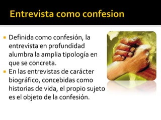    Definida como confesión, la
    entrevista en profundidad
    alumbra la amplia tipología en
    que se concreta.
   En las entrevistas de carácter
    biográfico, concebidas como
    historias de vida, el propio sujeto
    es el objeto de la confesión.
 