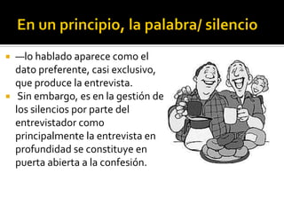  —lo hablado aparece como el
  dato preferente, casi exclusivo,
  que produce la entrevista.
 Sin embargo, es en la gestión de
  los silencios por parte del
  entrevistador como
  principalmente la entrevista en
  profundidad se constituye en
  puerta abierta a la confesión.
 