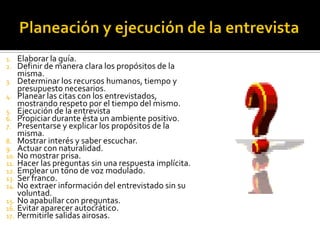 1.  Elaborar la guía.
2.  Definir de manera clara los propósitos de la
    misma.
3. Determinar los recursos humanos, tiempo y
    presupuesto necesarios.
4. Planear las citas con los entrevistados,
    mostrando respeto por el tiempo del mismo.
5. Ejecución de la entrevista
6. Propiciar durante ésta un ambiente positivo.
7. Presentarse y explicar los propósitos de la
    misma.
8. Mostrar interés y saber escuchar.
9. Actuar con naturalidad.
10. No mostrar prisa.
11. Hacer las preguntas sin una respuesta implícita.
12. Emplear un tono de voz modulado.
13. Ser franco.
14. No extraer información del entrevistado sin su
    voluntad.
15. No apabullar con preguntas.
16. Evitar aparecer autocrático.
17. Permitirle salidas airosas.
 