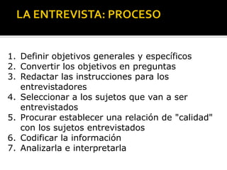 1. Definir objetivos generales y específicos
2. Convertir los objetivos en preguntas
3. Redactar las instrucciones para los
   entrevistadores
4. Seleccionar a los sujetos que van a ser
   entrevistados
5. Procurar establecer una relación de "calidad"
   con los sujetos entrevistados
6. Codificar la información
7. Analizarla e interpretarla
 
