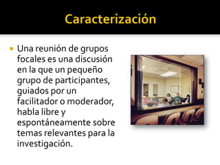    Una reunión de grupos
    focales es una discusión
    en la que un pequeño
    grupo de participantes,
    guiados por un
    facilitador o moderador,
    habla libre y
    espontáneamente sobre
    temas relevantes para la
    investigación.
 