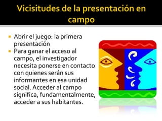  Abrir el juego: la primera
  presentación
 Para ganar el acceso al
  campo, el investigador
  necesita ponerse en contacto
  con quienes serán sus
  informantes en esa unidad
  social. Acceder al campo
  significa, fundamentalmente,
  acceder a sus habitantes.
 