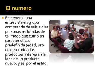    En general, una
    entrevista en grupo
    comprende de seis a diez
    personas reclutadas de
    tal modo que cumplan
    características
    predefinida (edad, uso
    de determinados
    productos, interés en la
    idea de un producto
    nuevo, y así por el estilo
 