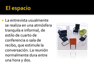    La entrevista usualmente
    se realiza en una atmósfera
    tranquila e informal, de
    estilo de cuarto de
    conferencia o sala de
    recibo, que estimule la
    conversación. La reunión
    normalmente dura entre
    una hora y dos.
 