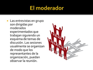    Las entrevistas en grupo
    son dirigidas por
    moderados
    experimentados que
    trabajan siguiendo un
    esquema de temas de
    discusión. Las sesiones
    usualmente se organizan
    de modo que los
    representantes de la
    organización, puedan
    observar la reunión.
 