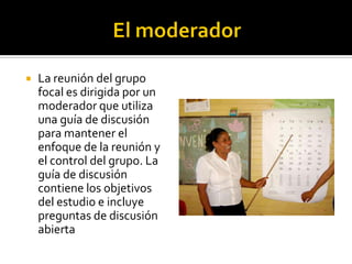    La reunión del grupo
    focal es dirigida por un
    moderador que utiliza
    una guía de discusión
    para mantener el
    enfoque de la reunión y
    el control del grupo. La
    guía de discusión
    contiene los objetivos
    del estudio e incluye
    preguntas de discusión
    abierta
 