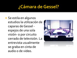    Se estila en algunos
    estudios la utilización de
    caparas de Gessel -
    espejos de una sola
    visión- o por circuito
    cerrado de televisión. La
    entrevista usualmente
    se graba en cinta de
    audio o de video.
 