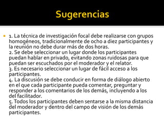    1. La técnica de investigación focal debe realizarse con grupos
    homogéneos, tradicionalmente de ocho a diez participantes y
    la reunión no debe durar más de dos horas.
    2. Se debe seleccionar un lugar donde los participantes
    puedan hablar en privado, evitando zonas ruidosas para que
    puedan ser escuchados por el moderador y el relator.
    3. Es necesario seleccionar un lugar de fácil acceso a los
    participantes.
    4. La discusión se debe conducir en forma de diálogo abierto
    en el que cada participante pueda comentar, preguntar y
    responder a los comentarios de los demás, incluyendo a los
    del facilitador.
    5. Todos los participantes deben sentarse a la misma distancia
    del moderador y dentro del campo de visión de los demás
    participantes.
 