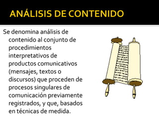 Se denomina análisis de
  contenido al conjunto de
  procedimientos
  interpretativos de
  productos comunicativos
  (mensajes, textos o
  discursos) que proceden de
  procesos singulares de
  comunicación previamente
  registrados, y que, basados
  en técnicas de medida.
 