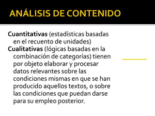 Cuantitativas (estadísticas basadas
 en el recuento de unidades)
Cualitativas (lógicas basadas en la
 combinación de categorías) tienen
 por objeto elaborar y procesar
 datos relevantes sobre las
 condiciones mismas en que se han
 producido aquellos textos, o sobre
 las condiciones que puedan darse
 para su empleo posterior.
 