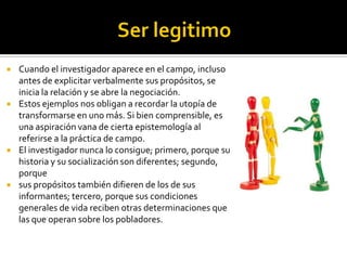    Cuando el investigador aparece en el campo, incluso
    antes de explicitar verbalmente sus propósitos, se
    inicia la relación y se abre la negociación.
   Estos ejemplos nos obligan a recordar la utopía de
    transformarse en uno más. Si bien comprensible, es
    una aspiración vana de cierta epistemología al
    referirse a la práctica de campo.
   El investigador nunca lo consigue; primero, porque su
    historia y su socialización son diferentes; segundo,
    porque
   sus propósitos también difieren de los de sus
    informantes; tercero, porque sus condiciones
    generales de vida reciben otras determinaciones que
    las que operan sobre los pobladores.
 