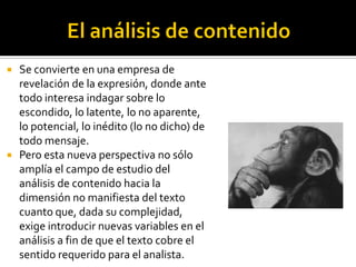    Se convierte en una empresa de
    revelación de la expresión, donde ante
    todo interesa indagar sobre lo
    escondido, lo latente, lo no aparente,
    lo potencial, lo inédito (lo no dicho) de
    todo mensaje.
   Pero esta nueva perspectiva no sólo
    amplía el campo de estudio del
    análisis de contenido hacia la
    dimensión no manifiesta del texto
    cuanto que, dada su complejidad,
    exige introducir nuevas variables en el
    análisis a fin de que el texto cobre el
    sentido requerido para el analista.
 