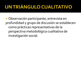  Observación participante, entrevista en
profundidad y grupo de discusión se establecen
  como prácticas representativas de la
  perspectiva metodológica cualitativa de
  investigación social.
 