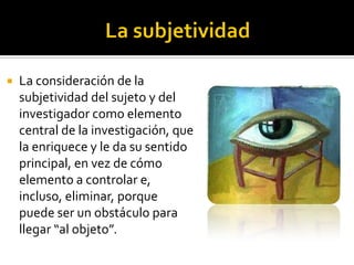   La consideración de la
    subjetividad del sujeto y del
    investigador como elemento
    central de la investigación, que
    la enriquece y le da su sentido
    principal, en vez de cómo
    elemento a controlar e,
    incluso, eliminar, porque
    puede ser un obstáculo para
    llegar “al objeto”.
 
