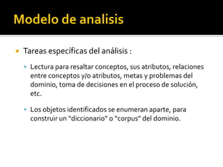    Tareas específicas del análisis :
     Lectura para resaltar conceptos, sus atributos, relaciones
      entre conceptos y/o atributos, metas y problemas del
      dominio, toma de decisiones en el proceso de solución,
      etc.

     Los objetos identificados se enumeran aparte, para
      construir un “diccionario” o “corpus” del dominio.
 