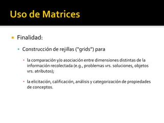    Finalidad:
     Construcción de rejillas (“grids”) para

      ▪ la comparación y/o asociación entre dimensiones distintas de la
        información recolectada (e.g., problemas vrs. soluciones, objetos
        vrs. atributos);

      ▪ la elicitación, calificación, análisis y categorización de propiedades
        de conceptos.
 