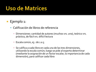    Ejemplo 1:
     Calificación de libros de referencia

      ▪ Dimensiones: cantidad de autores (muchos vrs. uno), teórico vrs.
        práctico, de fácil vrs. difícil lectura

      ▪ Escala común, ej.: de 1 a 5

      ▪ Se califica a cada libro en cada una de las tres dimensiones,
        utilizando la escala común; luego se pide al experto determinar
        (mediante la asignación de un factor escalar, la importancia de cada
        dimensión), para calificar cada libro
 
