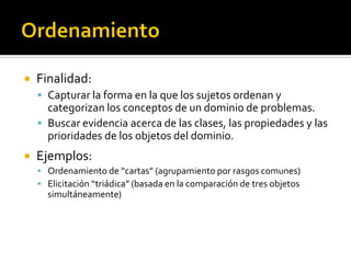    Finalidad:
     Capturar la forma en la que los sujetos ordenan y
      categorizan los conceptos de un dominio de problemas.
     Buscar evidencia acerca de las clases, las propiedades y las
      prioridades de los objetos del dominio.
   Ejemplos:
     Ordenamiento de “cartas” (agrupamiento por rasgos comunes)
     Elicitación “triádica” (basada en la comparación de tres objetos
      simultáneamente)
 