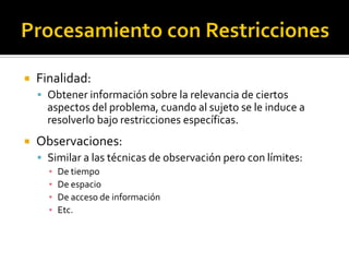    Finalidad:
     Obtener información sobre la relevancia de ciertos
      aspectos del problema, cuando al sujeto se le induce a
      resolverlo bajo restricciones específicas.
   Observaciones:
     Similar a las técnicas de observación pero con límites:
      ▪   De tiempo
      ▪   De espacio
      ▪   De acceso de información
      ▪   Etc.
 