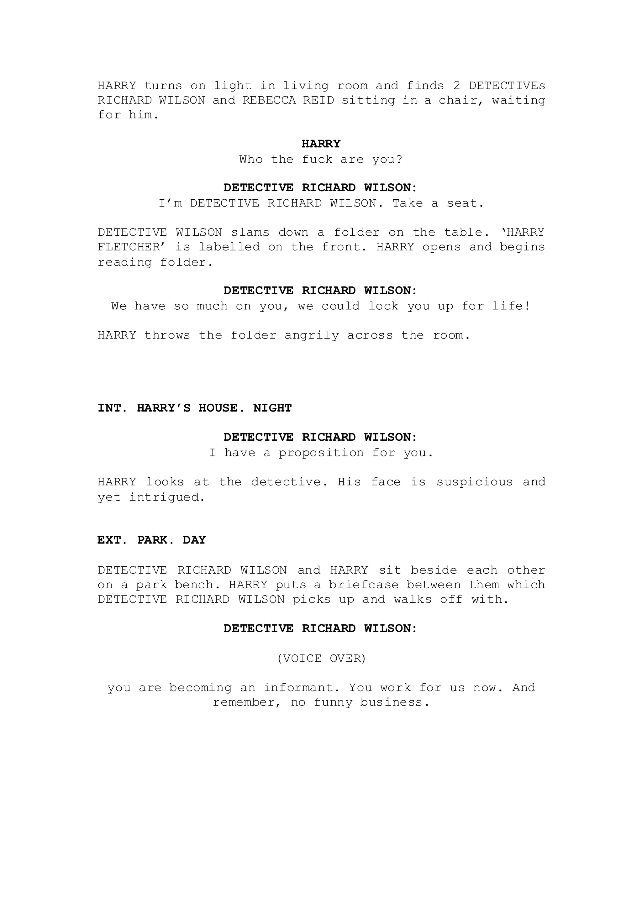 HARRY turns on light in living room and finds 2 DETECTIVEs
RICHARD WILSON and REBECCA REID sitting in a chair, waiting
for him.
HARRY
Who the fuck are you?
DETECTIVE RICHARD WILSON:
I’m DETECTIVE RICHARD WILSON. Take a seat.
DETECTIVE WILSON slams down a folder on the table. ‘HARRY
FLETCHER’ is labelled on the front. HARRY opens and begins
reading folder.
DETECTIVE RICHARD WILSON:
We have so much on you, we could lock you up for life!
HARRY throws the folder angrily across the room.
INT. HARRY’S HOUSE. NIGHT
DETECTIVE RICHARD WILSON:
I have a proposition for you.
HARRY looks at the detective. His face is suspicious and
yet intrigued.
EXT. PARK. DAY
DETECTIVE RICHARD WILSON and HARRY sit beside each other
on a park bench. HARRY puts a briefcase between them which
DETECTIVE RICHARD WILSON picks up and walks off with.
DETECTIVE RICHARD WILSON:
(VOICE OVER)
you are becoming an informant. You work for us now. And
remember, no funny business.
 