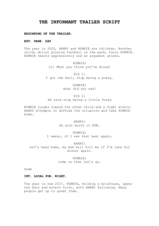 THE INFORMANT TRAILER SCRIPT
BEGINNING OF THE TRAILER.
EXT. PARK. DAY
The year is 2002, HARRY and RONNIE are children. Another
child, whilst playing football in the park, fouls RONNIE.
RONNIE reacts aggressively and an argument arises.
RONNIE:
oi! What you think you’re doing!
KID 1:
I got the ball, stop being a pussy…
RONNIE:
what did you say!
KID 2:
He said stop being a little Pussy
RONNIE lunges toward the other child and a fight starts.
HARRY attempts to diffuse the situation and take RONNIE
home.
HARRY:
He aint worth it RON.
RONNIE:
I swear, if I see that twat again.
HARRY:
let’s head home, my mum will kill me if I’m late for
dinner again.
RONNIE:
come on then let’s go.
fade
INT. LOCAL PUB. NIGHT.
The year is now 2017. RONNIE, holding a briefcase, opens
the door and enters first, with HARRY following. Many
people get up to greet them.
 