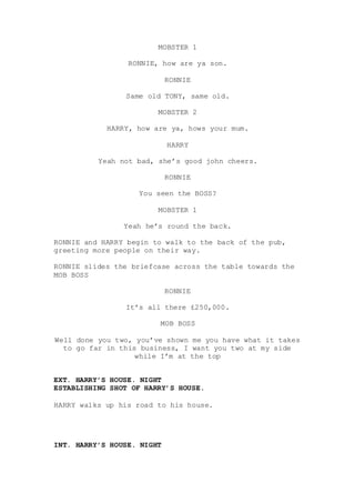 MOBSTER 1
RONNIE, how are ya son.
RONNIE
Same old TONY, same old.
MOBSTER 2
HARRY, how are ya, hows your mum.
HARRY
Yeah not bad, she’s good john cheers.
RONNIE
You seen the BOSS?
MOBSTER 1
Yeah he’s round the back.
RONNIE and HARRY begin to walk to the back of the pub,
greeting more people on their way.
RONNIE slides the briefcase across the table towards the
MOB BOSS
RONNIE
It’s all there £250,000.
MOB BOSS
Well done you two, you’ve shown me you have what it takes
to go far in this business, I want you two at my side
while I’m at the top
EXT. HARRY’S HOUSE. NIGHT
ESTABLISHING SHOT OF HARRY’S HOUSE.
HARRY walks up his road to his house.
INT. HARRY’S HOUSE. NIGHT
 