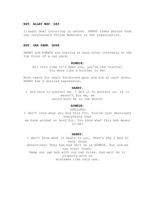 EXT. ALLEY WAY. DAY
Illegal deal occurring in secret. HARRY takes photos that
can incriminate fellow mobsters in the organisation.
EXT. CAR PARK. DUSK
HARRY and RONNIE are staring at each other intensely on the
top floor of a car park.
RONNIE:
All this time it’s been you, you’re the traitor!
You were like a brother to me!
Both reach for their holstered guns and aim at each other.
HARRY has a worried expression.
HARRY:
I did this to protect me. I did it to protect us. If it
weren’t for me, we
would both be in the whole!
RONNIE:
(YELLING)
I don’t care what you did this for. You’ve just destroyed
everything that
we have worked so hard for. You know what this mob means
to me!
HARRY:
I don’t know what it means to you. That’s why I had to
help those
detectives! They had bad shit on us RONNIE. But now we
can start fresh.
Make our own mob with our own rules. And well do it
properly with no
mistakes like this one.
 