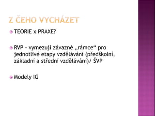  TEORIE x PRAXE?
 RVP - vymezují závazné „rámce“ pro
jednotlivé etapy vzdělávání (předškolní,
základní a střední vzdělávání)/ ŠVP
 Modely IG
 